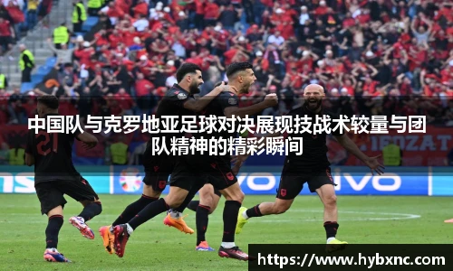 中国队与克罗地亚足球对决展现技战术较量与团队精神的精彩瞬间